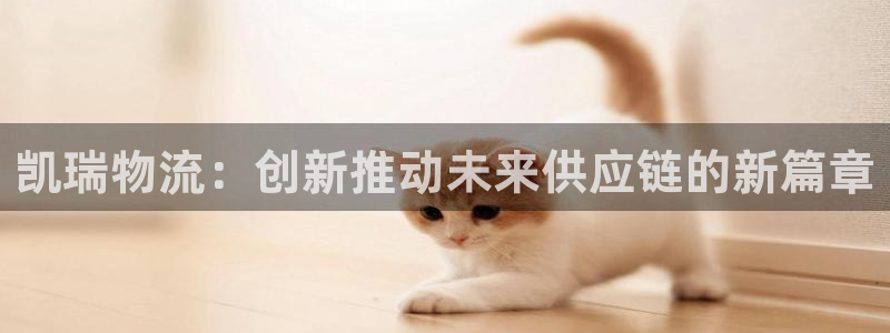 ,优游国际怎么下载：凯瑞物流：创新推动未来供应链的新篇章